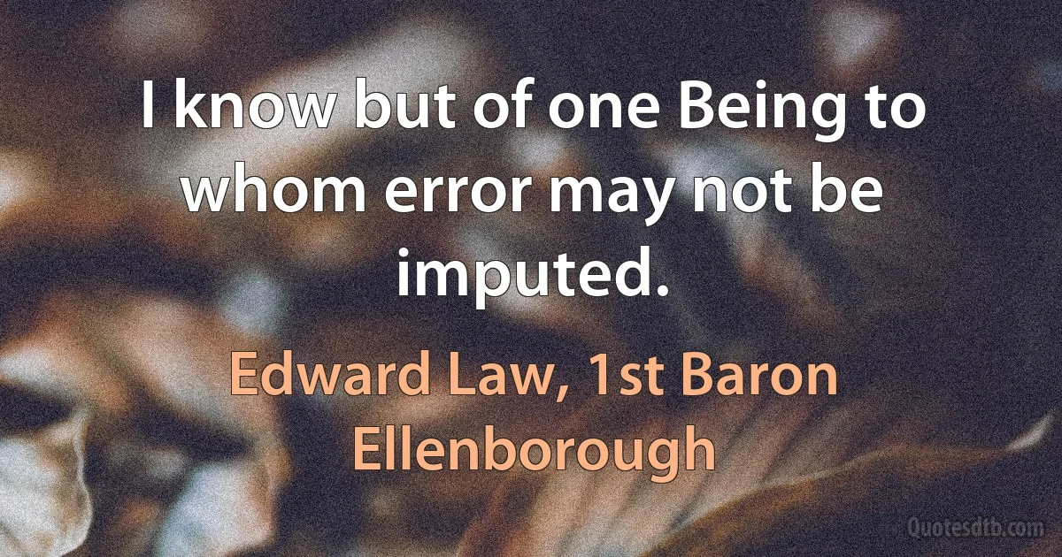 I know but of one Being to whom error may not be imputed. (Edward Law, 1st Baron Ellenborough)