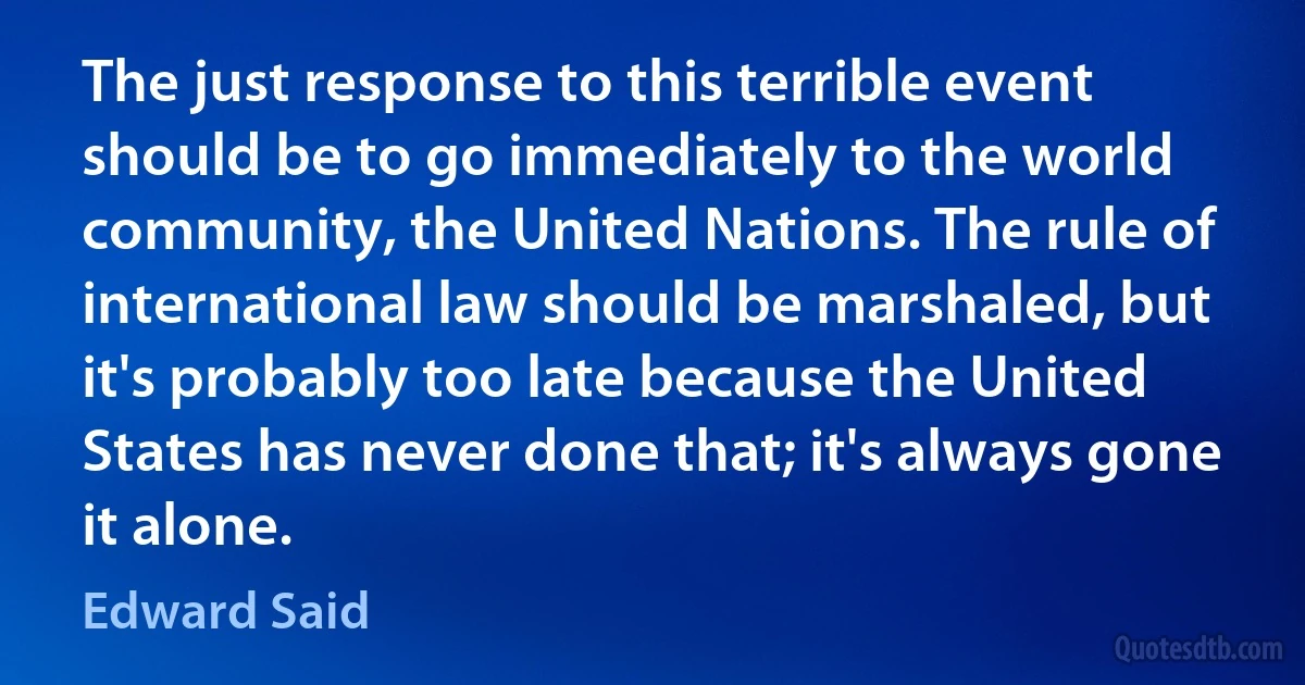 The just response to this terrible event should be to go immediately to the world community, the United Nations. The rule of international law should be marshaled, but it's probably too late because the United States has never done that; it's always gone it alone. (Edward Said)