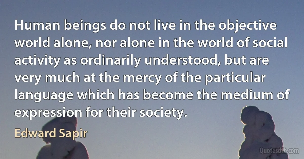 Human beings do not live in the objective world alone, nor alone in the world of social activity as ordinarily understood, but are very much at the mercy of the particular language which has become the medium of expression for their society. (Edward Sapir)