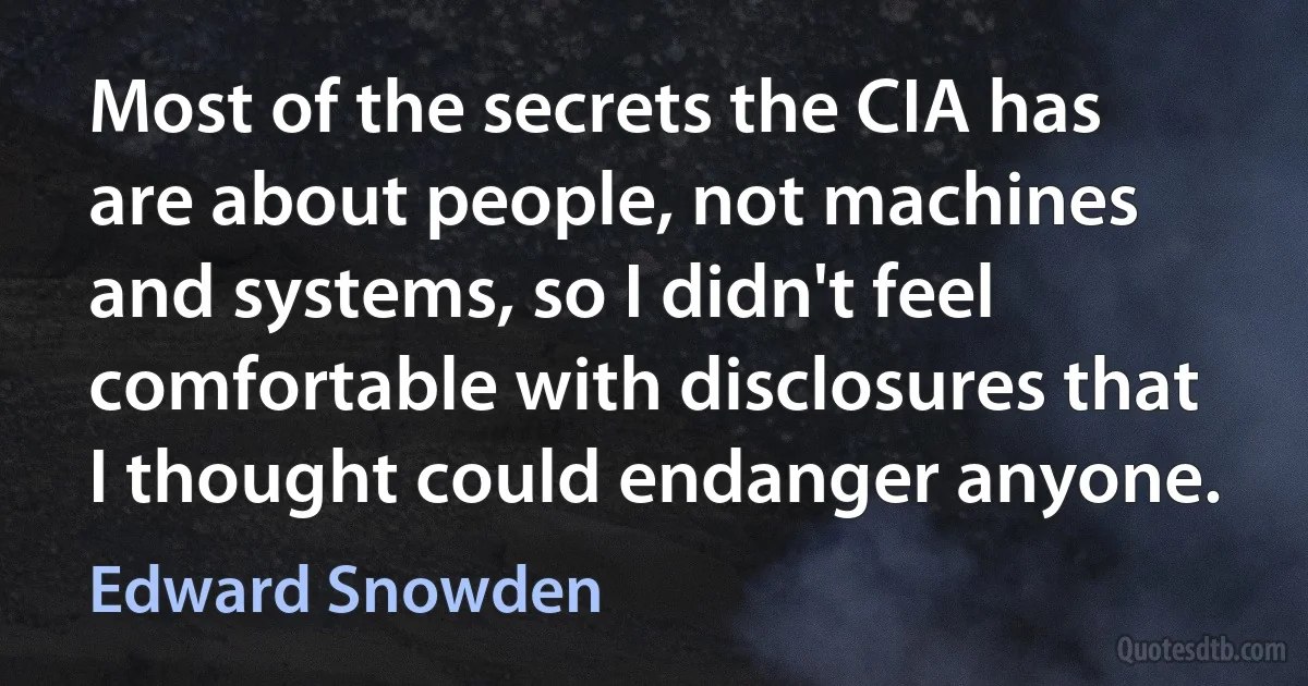 Most of the secrets the CIA has are about people, not machines and systems, so I didn't feel comfortable with disclosures that I thought could endanger anyone. (Edward Snowden)