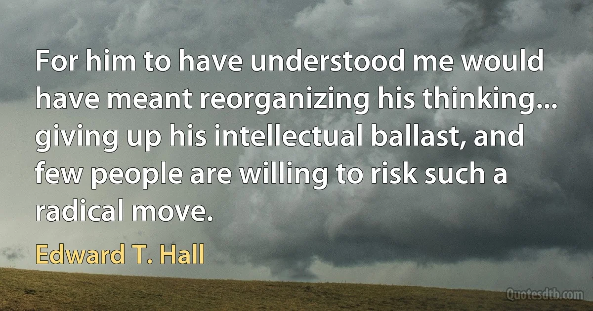 For him to have understood me would have meant reorganizing his thinking... giving up his intellectual ballast, and few people are willing to risk such a radical move. (Edward T. Hall)