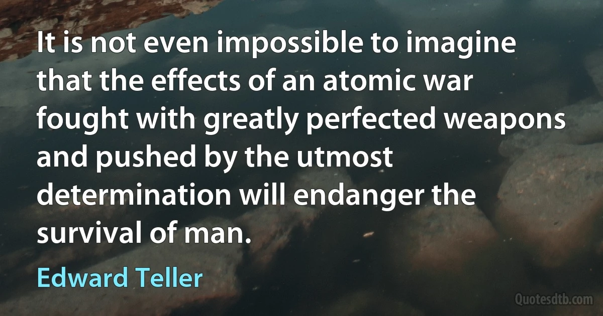 It is not even impossible to imagine that the effects of an atomic war fought with greatly perfected weapons and pushed by the utmost determination will endanger the survival of man. (Edward Teller)