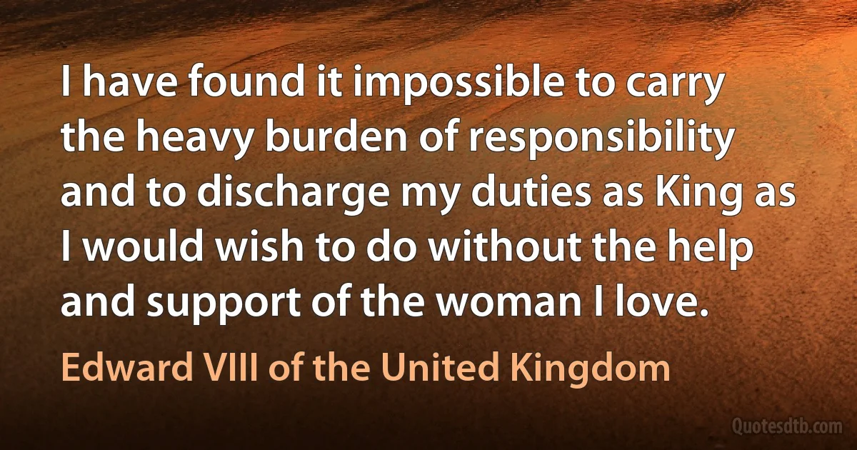 I have found it impossible to carry the heavy burden of responsibility and to discharge my duties as King as I would wish to do without the help and support of the woman I love. (Edward VIII of the United Kingdom)