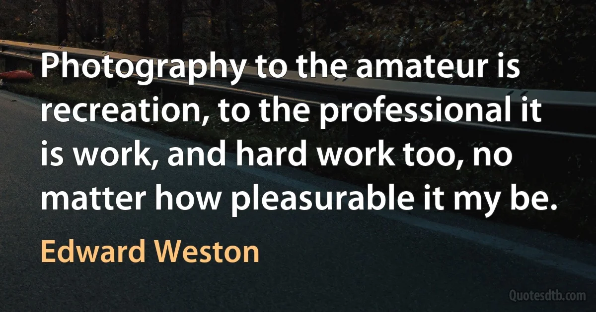 Photography to the amateur is recreation, to the professional it is work, and hard work too, no matter how pleasurable it my be. (Edward Weston)