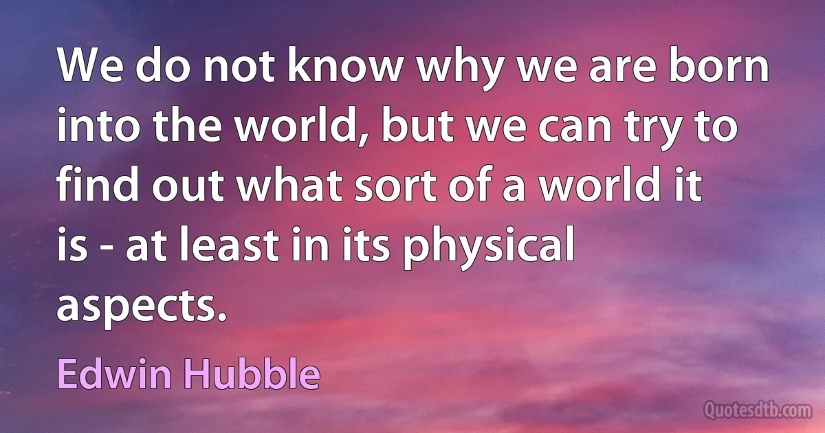 We do not know why we are born into the world, but we can try to find out what sort of a world it is - at least in its physical aspects. (Edwin Hubble)