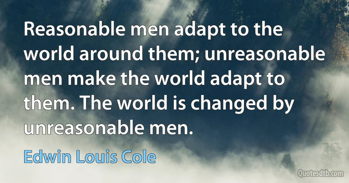 Reasonable men adapt to the world around them; unreasonable men make the world adapt to them. The world is changed by unreasonable men. (Edwin Louis Cole)