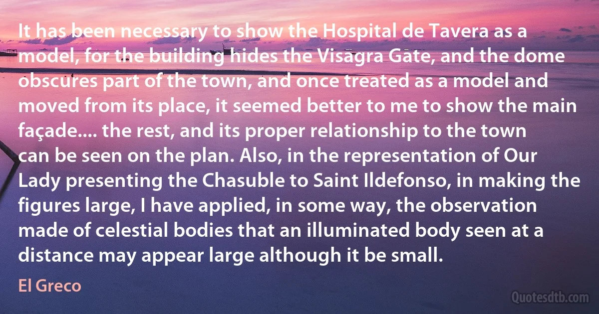 It has been necessary to show the Hospital de Tavera as a model, for the building hides the Visagra Gate, and the dome obscures part of the town, and once treated as a model and moved from its place, it seemed better to me to show the main façade.... the rest, and its proper relationship to the town can be seen on the plan. Also, in the representation of Our Lady presenting the Chasuble to Saint Ildefonso, in making the figures large, I have applied, in some way, the observation made of celestial bodies that an illuminated body seen at a distance may appear large although it be small. (El Greco)