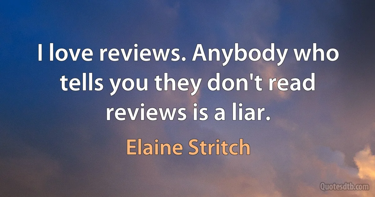 I love reviews. Anybody who tells you they don't read reviews is a liar. (Elaine Stritch)