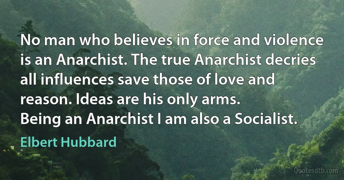 No man who believes in force and violence is an Anarchist. The true Anarchist decries all influences save those of love and reason. Ideas are his only arms.
Being an Anarchist I am also a Socialist. (Elbert Hubbard)