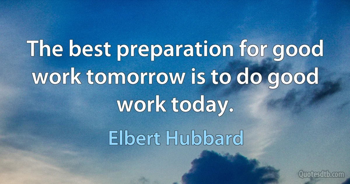 The best preparation for good work tomorrow is to do good work today. (Elbert Hubbard)