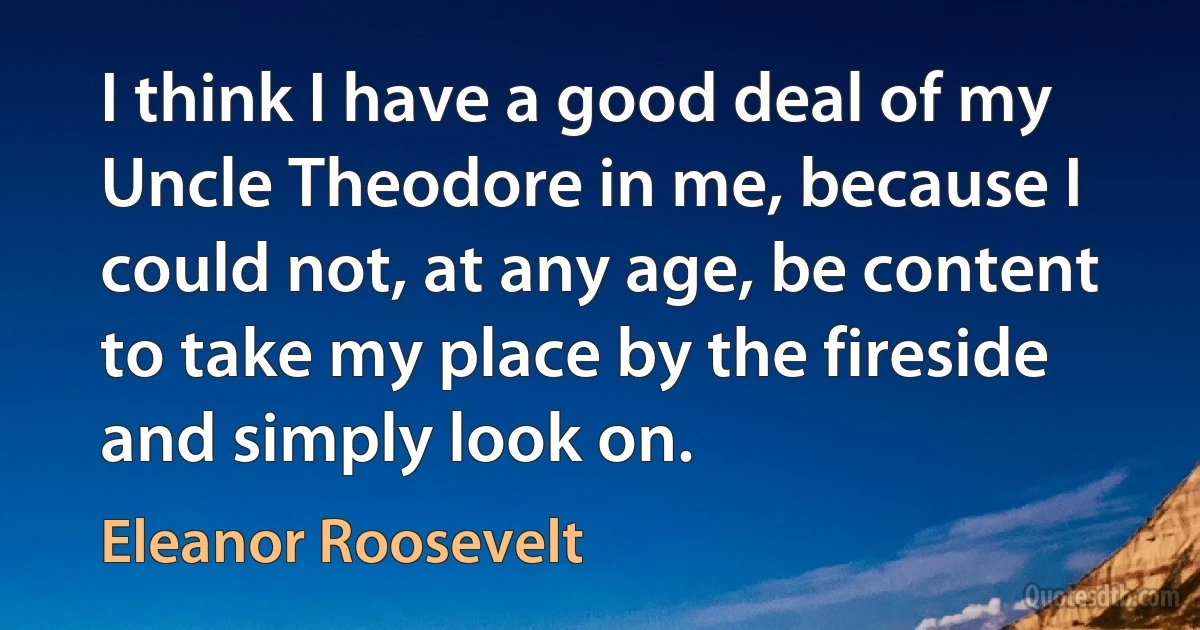 I think I have a good deal of my Uncle Theodore in me, because I could not, at any age, be content to take my place by the fireside and simply look on. (Eleanor Roosevelt)