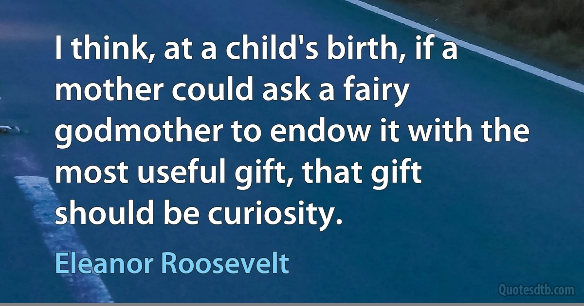 I think, at a child's birth, if a mother could ask a fairy godmother to endow it with the most useful gift, that gift should be curiosity. (Eleanor Roosevelt)