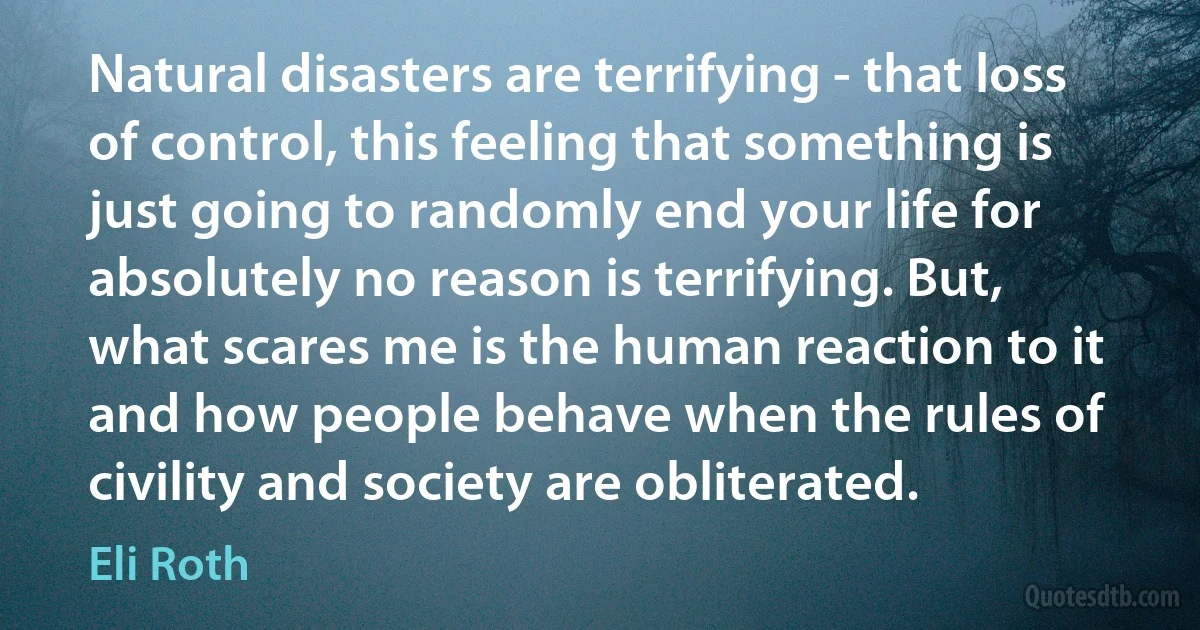 Natural disasters are terrifying - that loss of control, this feeling that something is just going to randomly end your life for absolutely no reason is terrifying. But, what scares me is the human reaction to it and how people behave when the rules of civility and society are obliterated. (Eli Roth)