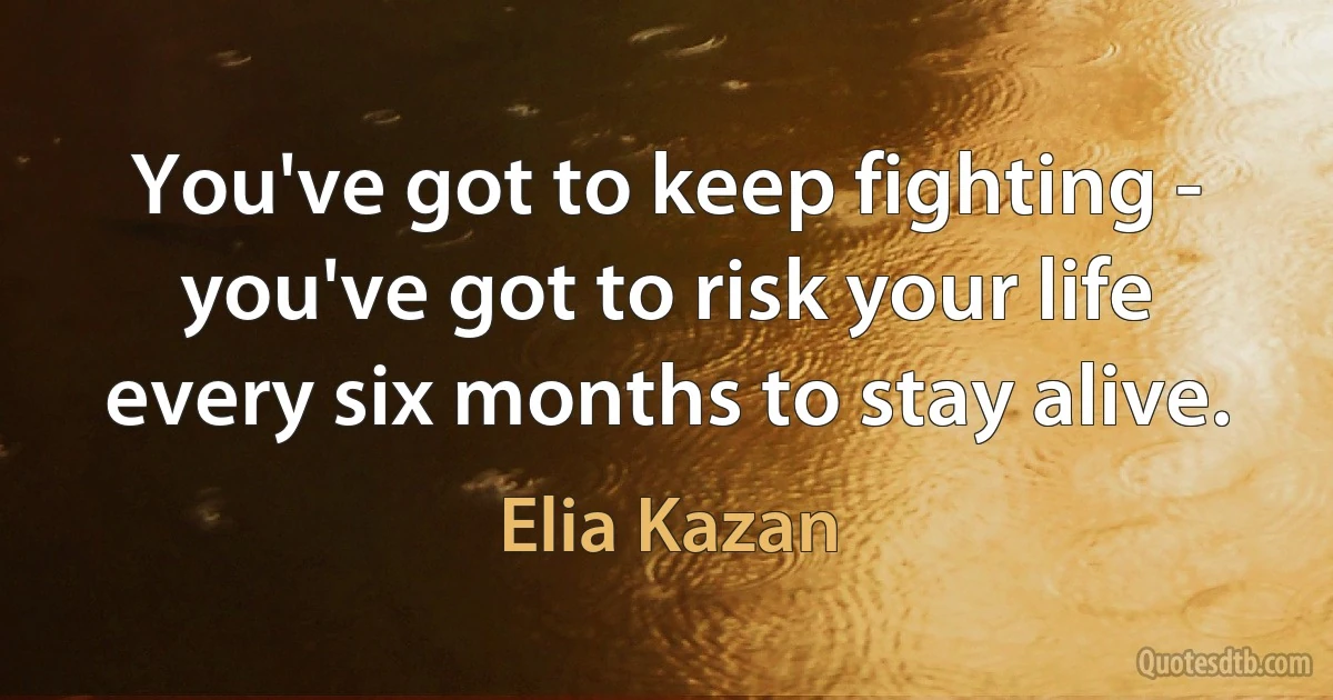 You've got to keep fighting - you've got to risk your life every six months to stay alive. (Elia Kazan)