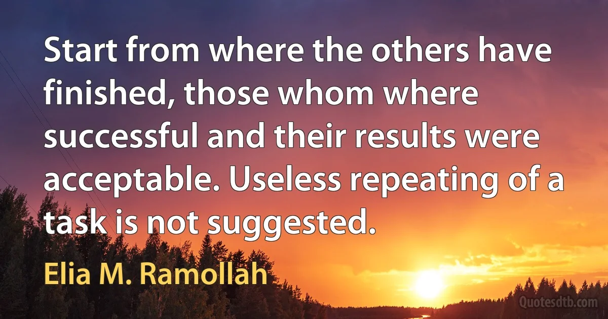 Start from where the others have finished, those whom where successful and their results were acceptable. Useless repeating of a task is not suggested. (Elia M. Ramollah)