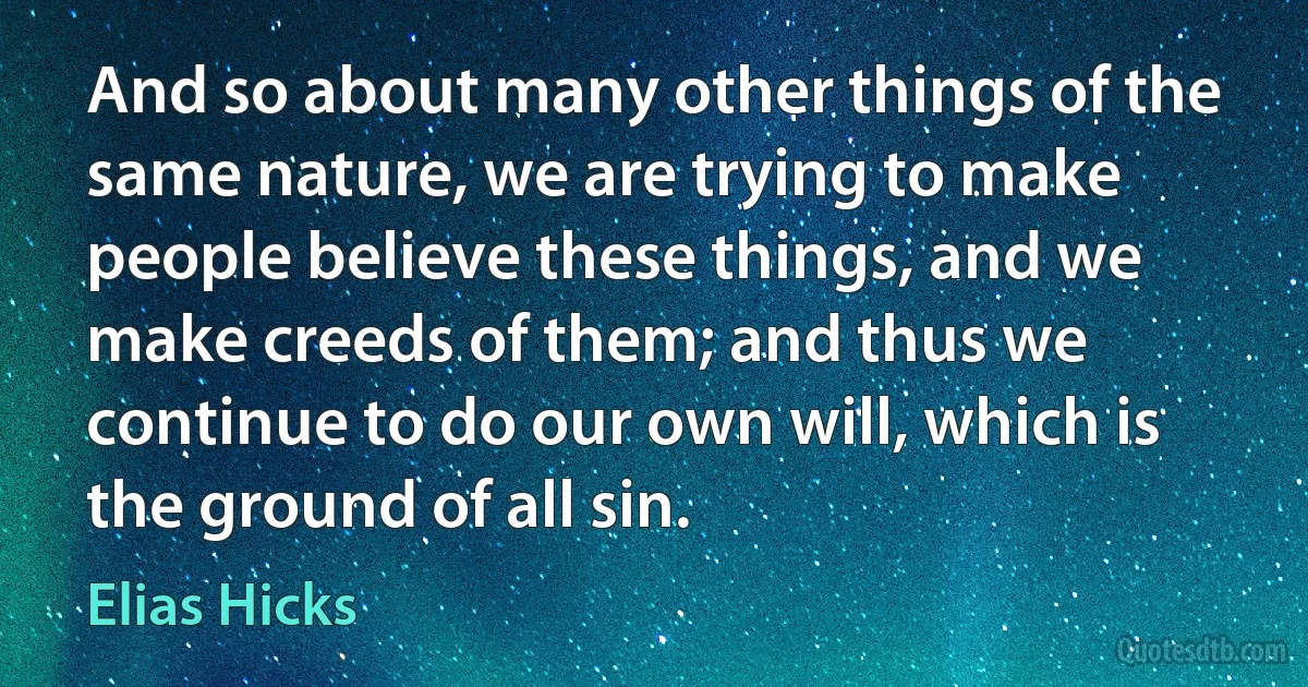 And so about many other things of the same nature, we are trying to make people believe these things, and we make creeds of them; and thus we continue to do our own will, which is the ground of all sin. (Elias Hicks)