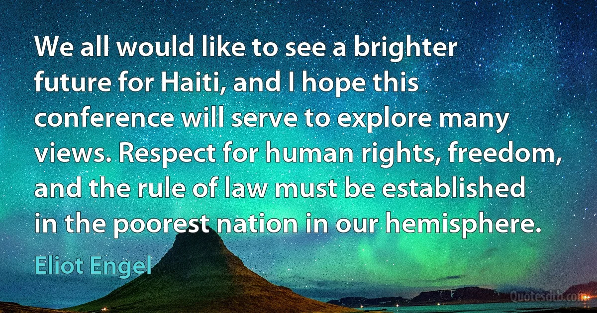 We all would like to see a brighter future for Haiti, and I hope this conference will serve to explore many views. Respect for human rights, freedom, and the rule of law must be established in the poorest nation in our hemisphere. (Eliot Engel)