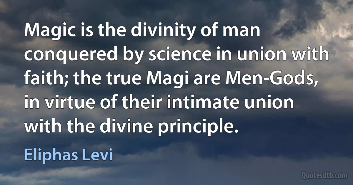 Magic is the divinity of man conquered by science in union with faith; the true Magi are Men-Gods, in virtue of their intimate union with the divine principle. (Eliphas Levi)