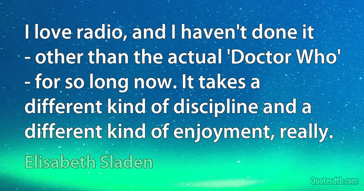 I love radio, and I haven't done it - other than the actual 'Doctor Who' - for so long now. It takes a different kind of discipline and a different kind of enjoyment, really. (Elisabeth Sladen)