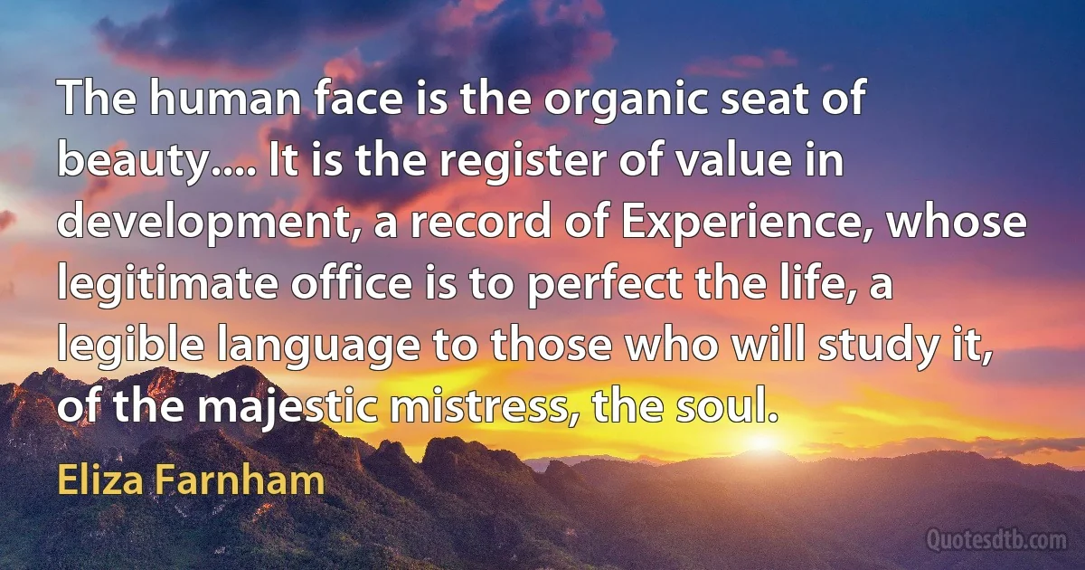 The human face is the organic seat of beauty.... It is the register of value in development, a record of Experience, whose legitimate office is to perfect the life, a legible language to those who will study it, of the majestic mistress, the soul. (Eliza Farnham)