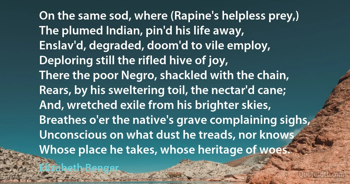 On the same sod, where (Rapine's helpless prey,)
The plumed Indian, pin'd his life away,
Enslav'd, degraded, doom'd to vile employ,
Deploring still the rifled hive of joy,
There the poor Negro, shackled with the chain,
Rears, by his sweltering toil, the nectar'd cane;
And, wretched exile from his brighter skies,
Breathes o'er the native's grave complaining sighs,
Unconscious on what dust he treads, nor knows
Whose place he takes, whose heritage of woes. (Elizabeth Benger)