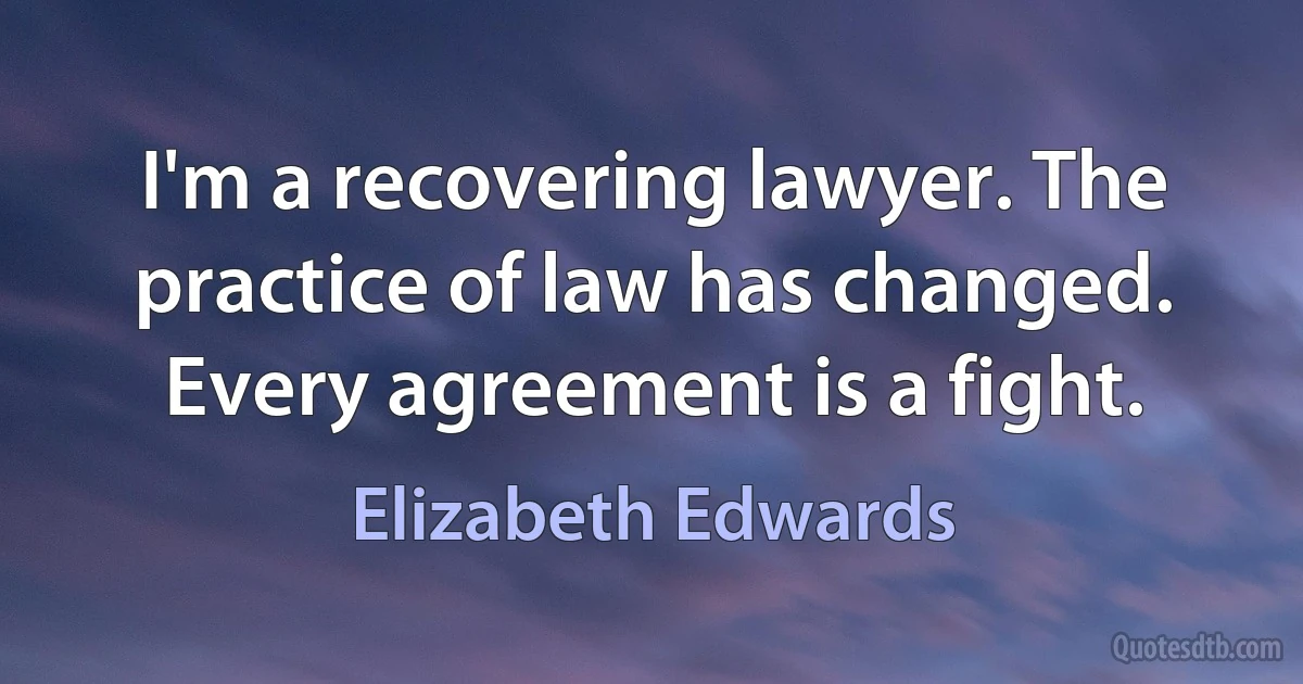 I'm a recovering lawyer. The practice of law has changed. Every agreement is a fight. (Elizabeth Edwards)