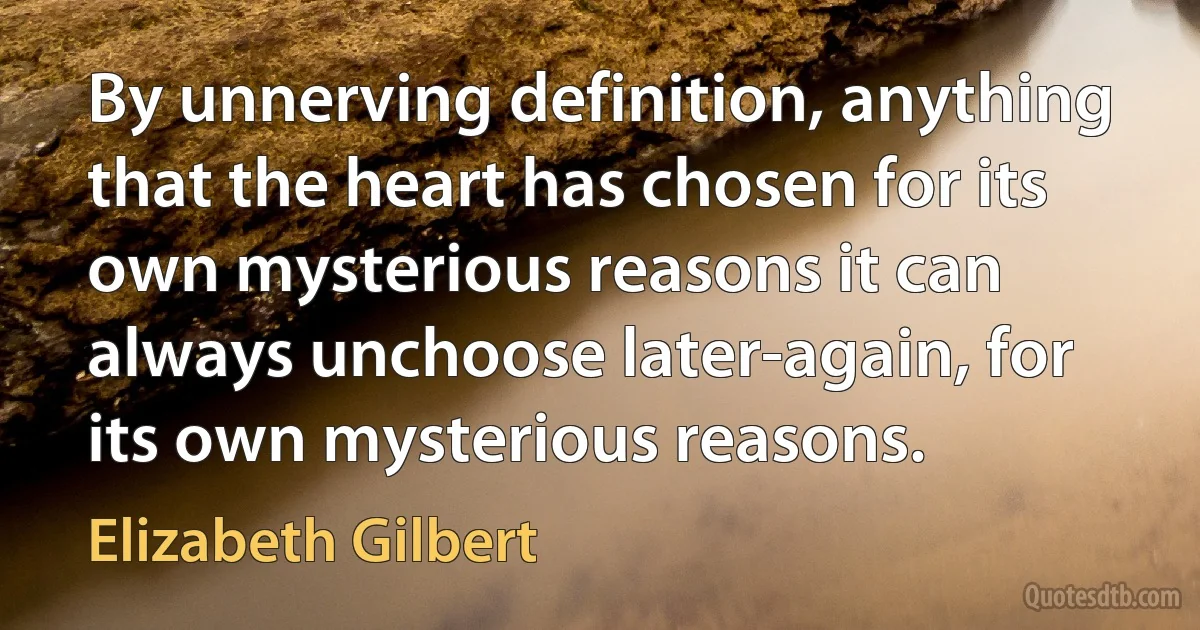 By unnerving definition, anything that the heart has chosen for its own mysterious reasons it can always unchoose later-again, for its own mysterious reasons. (Elizabeth Gilbert)