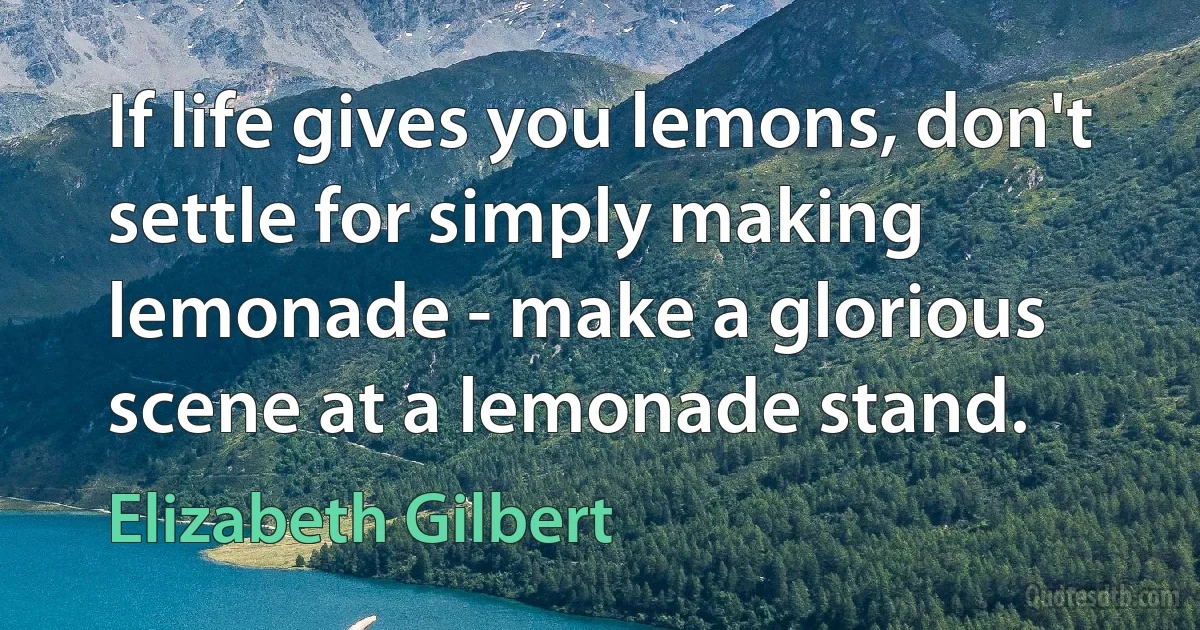 If life gives you lemons, don't settle for simply making lemonade - make a glorious scene at a lemonade stand. (Elizabeth Gilbert)