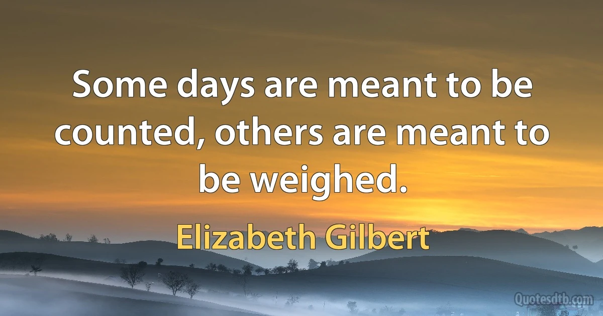 Some days are meant to be counted, others are meant to be weighed. (Elizabeth Gilbert)