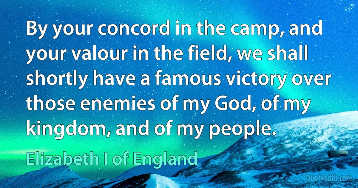 By your concord in the camp, and your valour in the field, we shall shortly have a famous victory over those enemies of my God, of my kingdom, and of my people. (Elizabeth I of England)