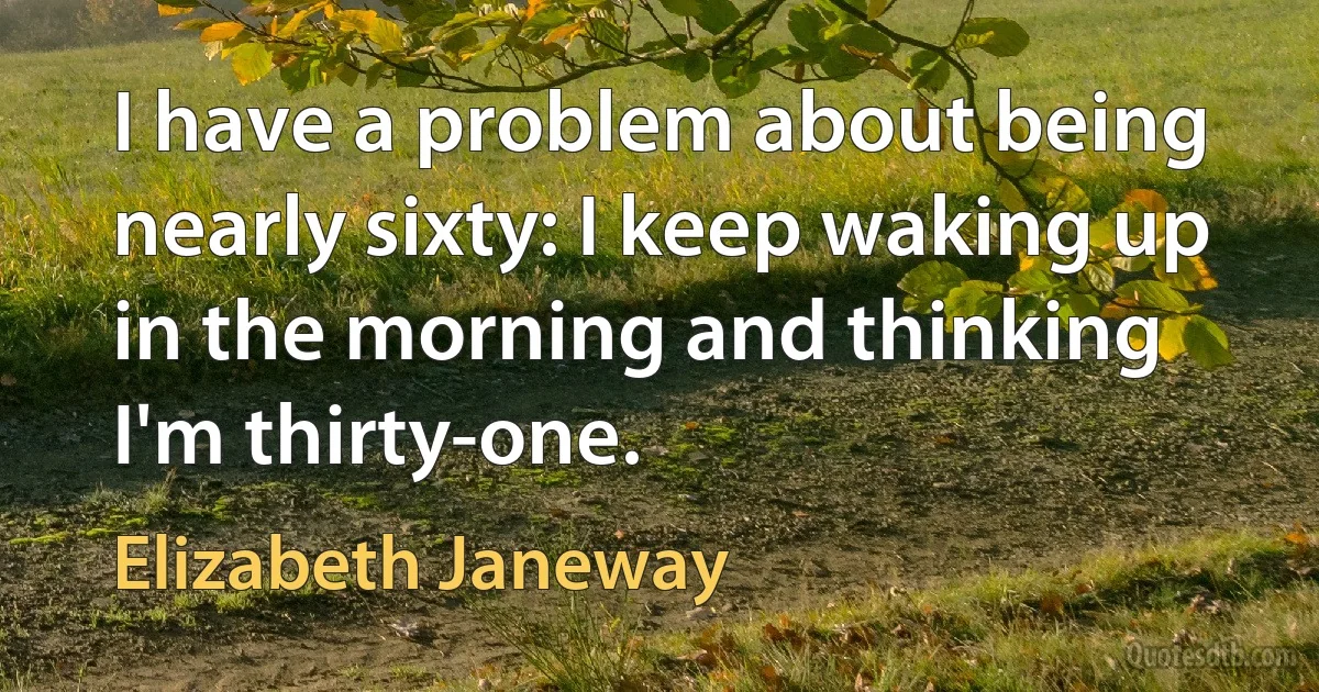 I have a problem about being nearly sixty: I keep waking up in the morning and thinking I'm thirty-one. (Elizabeth Janeway)