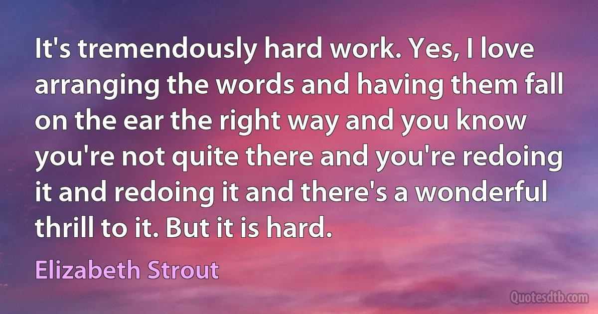 It's tremendously hard work. Yes, I love arranging the words and having them fall on the ear the right way and you know you're not quite there and you're redoing it and redoing it and there's a wonderful thrill to it. But it is hard. (Elizabeth Strout)