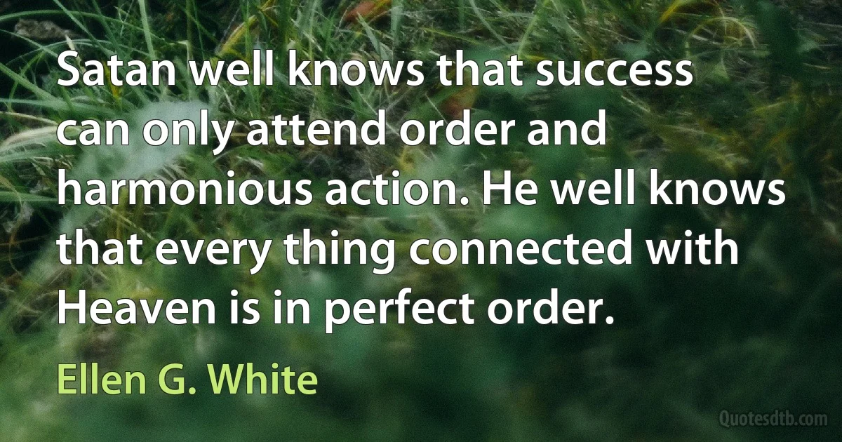 Satan well knows that success can only attend order and harmonious action. He well knows that every thing connected with Heaven is in perfect order. (Ellen G. White)