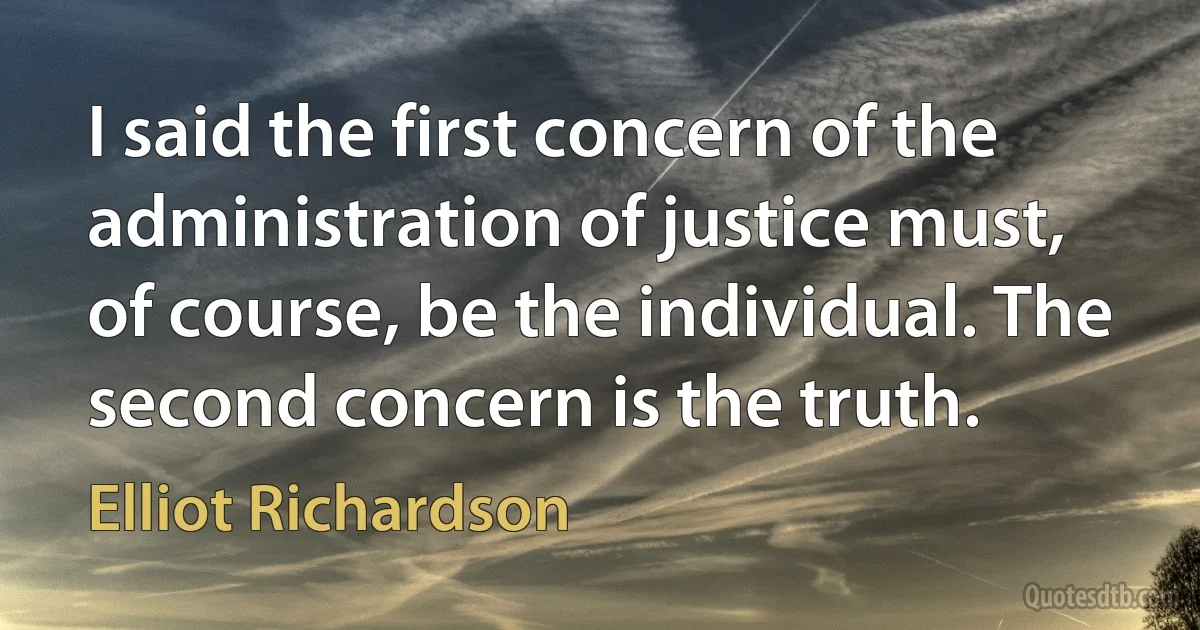 I said the first concern of the administration of justice must, of course, be the individual. The second concern is the truth. (Elliot Richardson)