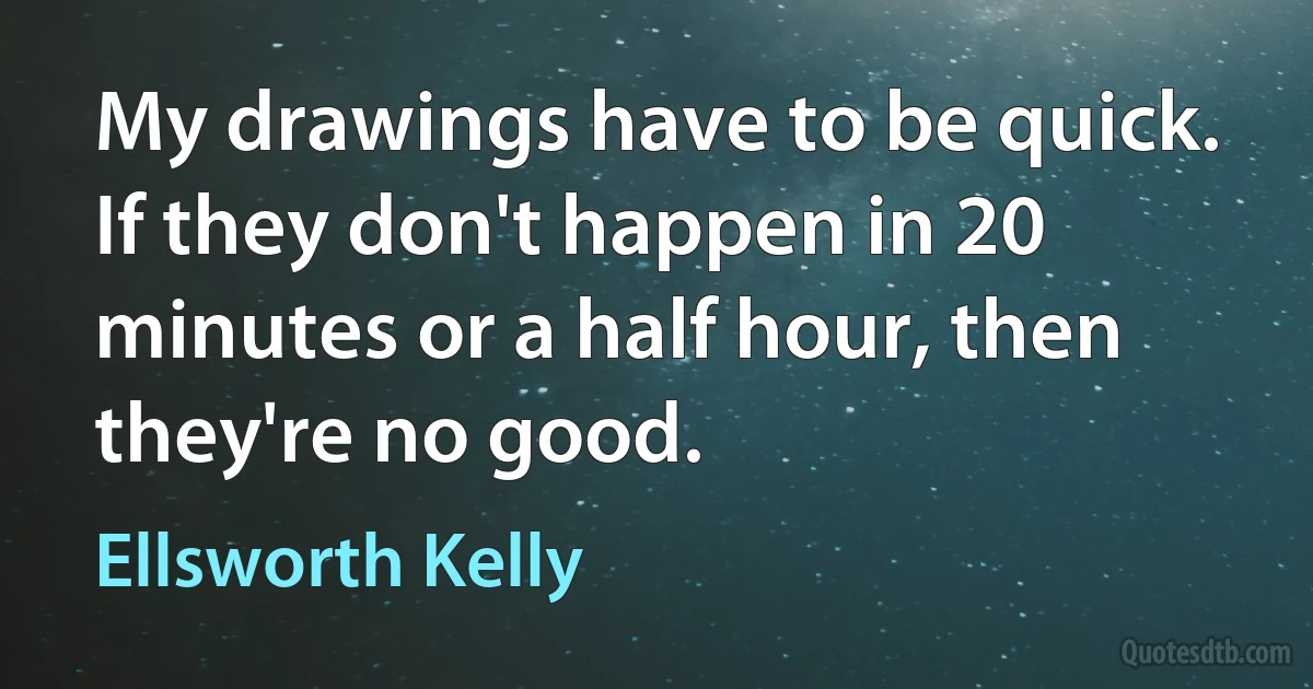 My drawings have to be quick. If they don't happen in 20 minutes or a half hour, then they're no good. (Ellsworth Kelly)