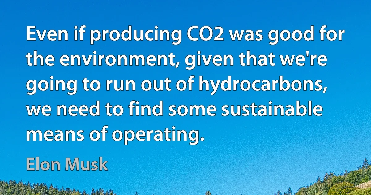 Even if producing CO2 was good for the environment, given that we're going to run out of hydrocarbons, we need to find some sustainable means of operating. (Elon Musk)