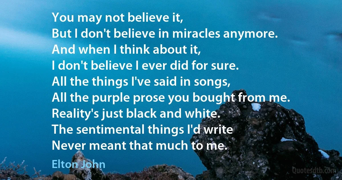 You may not believe it,
But I don't believe in miracles anymore.
And when I think about it,
I don't believe I ever did for sure.
All the things I've said in songs,
All the purple prose you bought from me.
Reality's just black and white.
The sentimental things I'd write
Never meant that much to me. (Elton John)