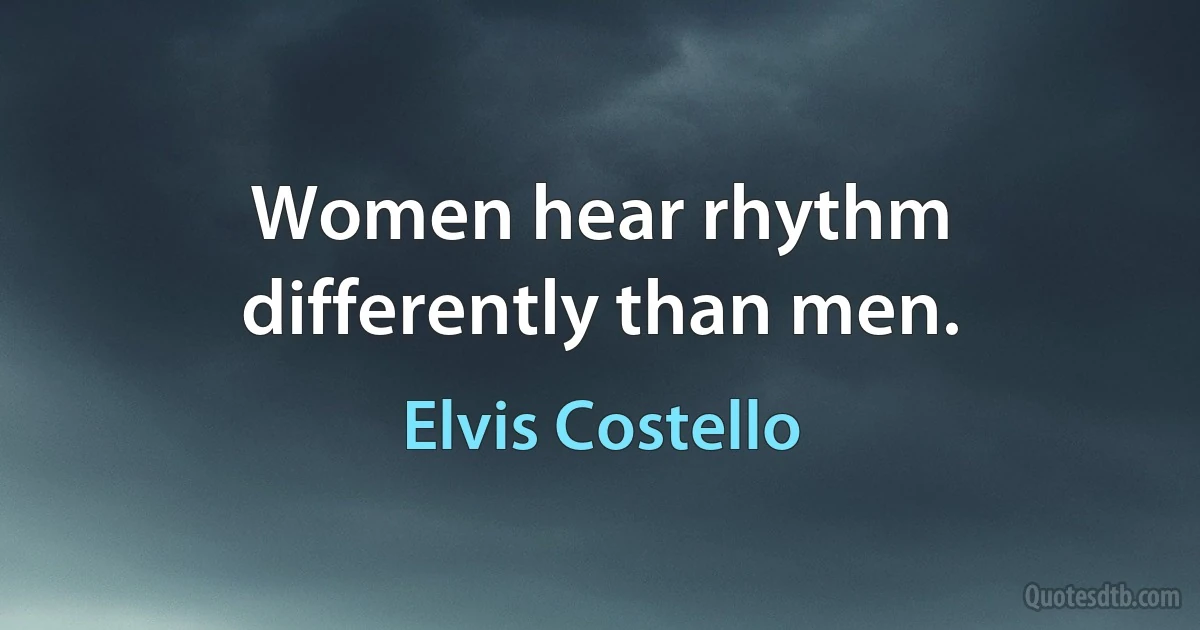 Women hear rhythm differently than men. (Elvis Costello)