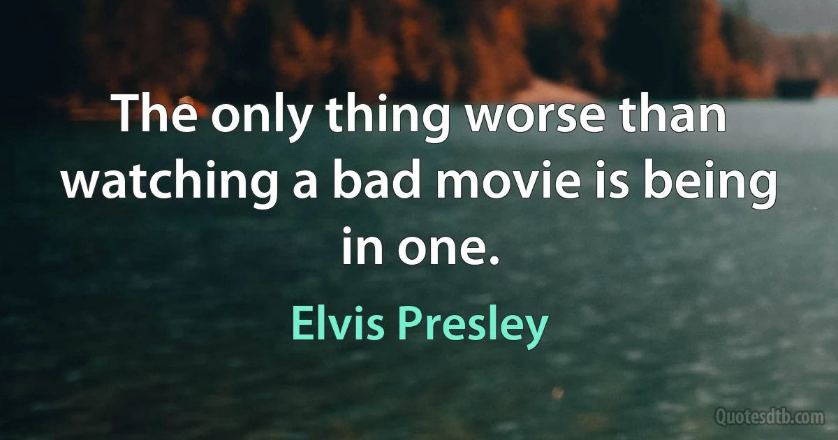 The only thing worse than watching a bad movie is being in one. (Elvis Presley)