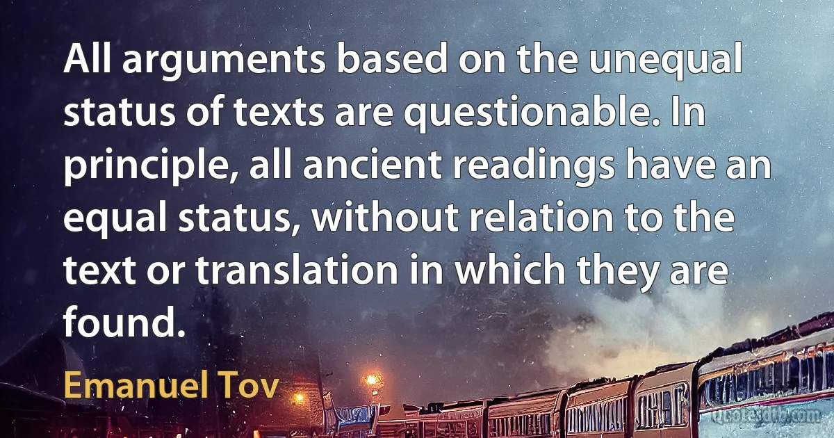 All arguments based on the unequal status of texts are questionable. In principle, all ancient readings have an equal status, without relation to the text or translation in which they are found. (Emanuel Tov)