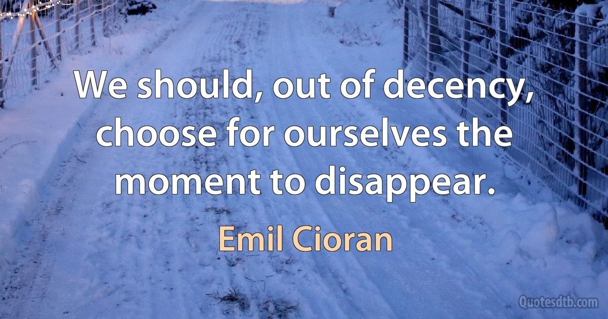 We should, out of decency, choose for ourselves the moment to disappear. (Emil Cioran)