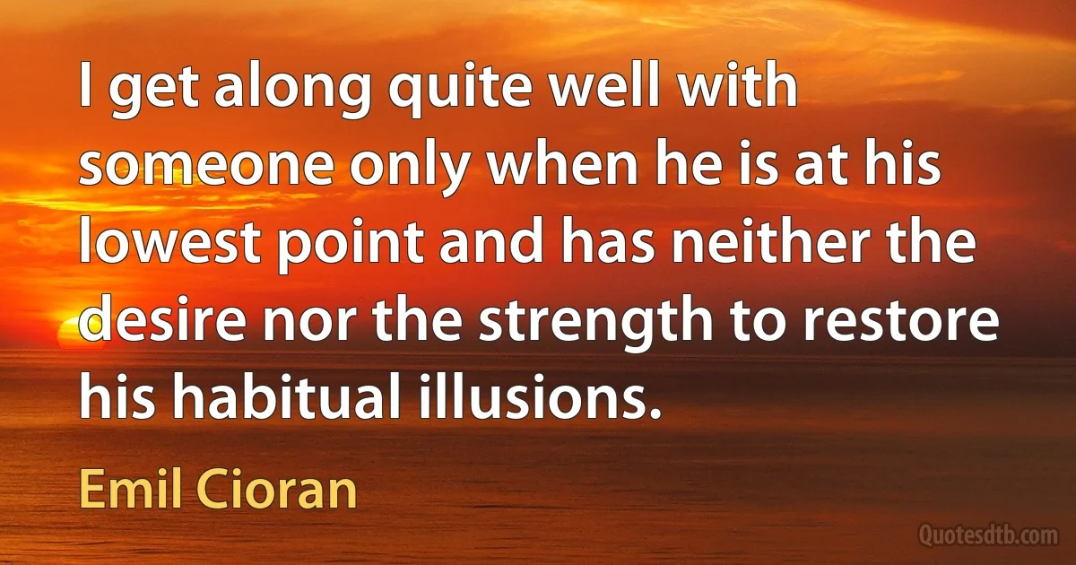 I get along quite well with someone only when he is at his lowest point and has neither the desire nor the strength to restore his habitual illusions. (Emil Cioran)