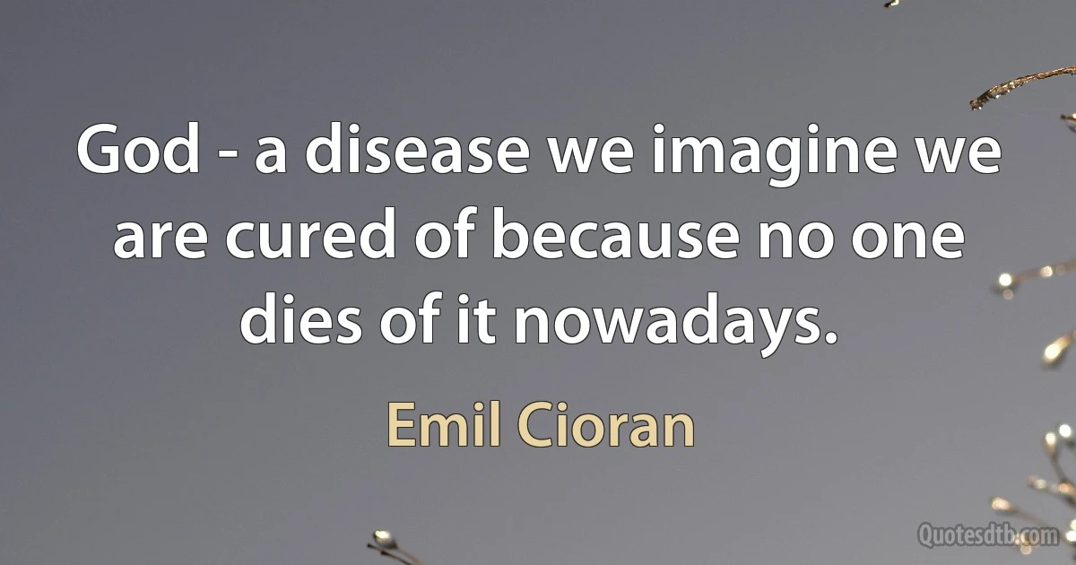 God - a disease we imagine we are cured of because no one dies of it nowadays. (Emil Cioran)