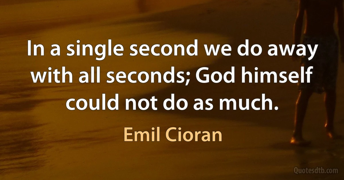 In a single second we do away with all seconds; God himself could not do as much. (Emil Cioran)