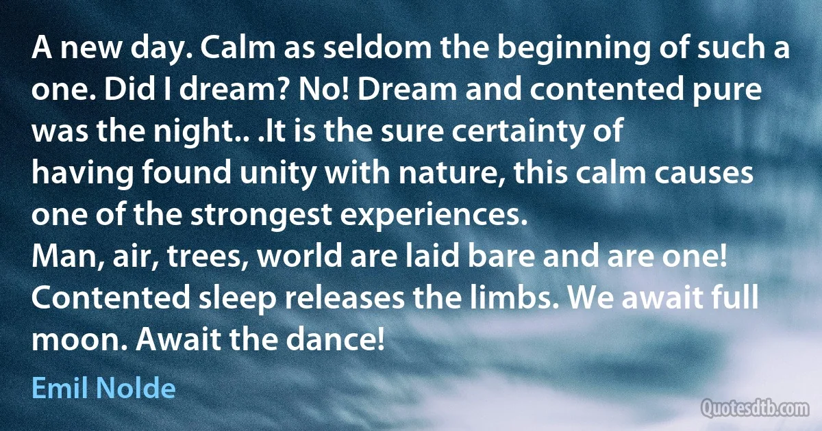 A new day. Calm as seldom the beginning of such a one. Did I dream? No! Dream and contented pure was the night.. .It is the sure certainty of having found unity with nature, this calm causes one of the strongest experiences.
Man, air, trees, world are laid bare and are one!
Contented sleep releases the limbs. We await full moon. Await the dance! (Emil Nolde)