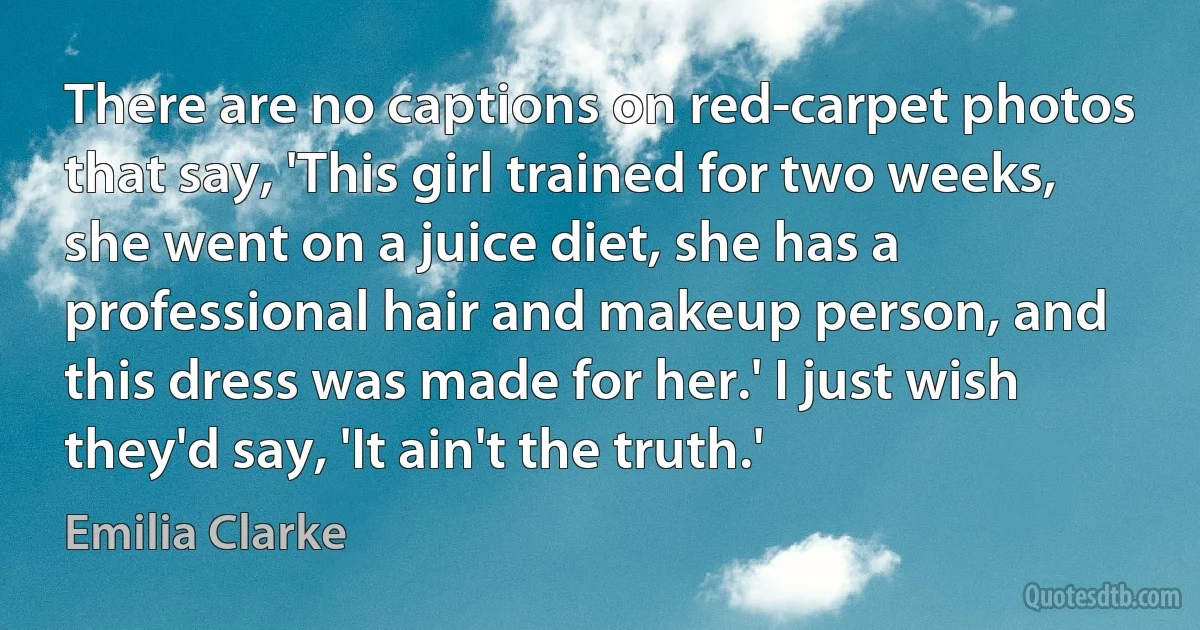 There are no captions on red-carpet photos that say, 'This girl trained for two weeks, she went on a juice diet, she has a professional hair and makeup person, and this dress was made for her.' I just wish they'd say, 'It ain't the truth.' (Emilia Clarke)