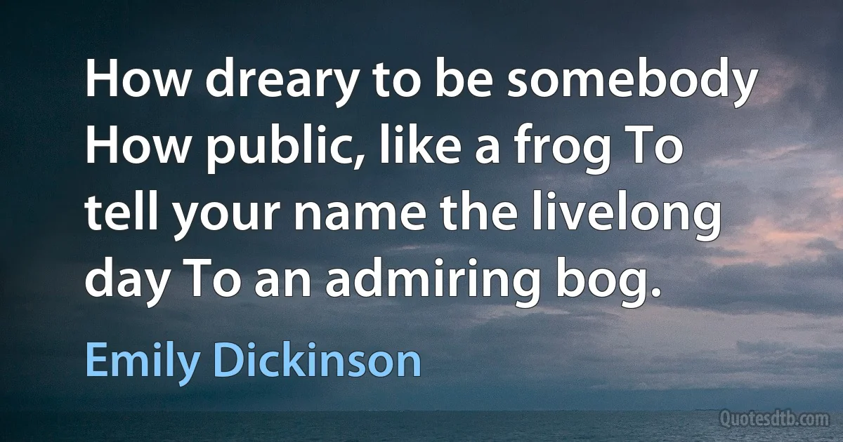 How dreary to be somebody How public, like a frog To tell your name the livelong day To an admiring bog. (Emily Dickinson)