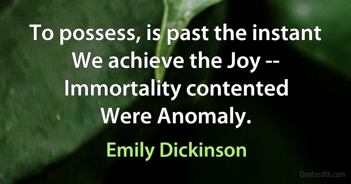 To possess, is past the instant
We achieve the Joy --
Immortality contented
Were Anomaly. (Emily Dickinson)