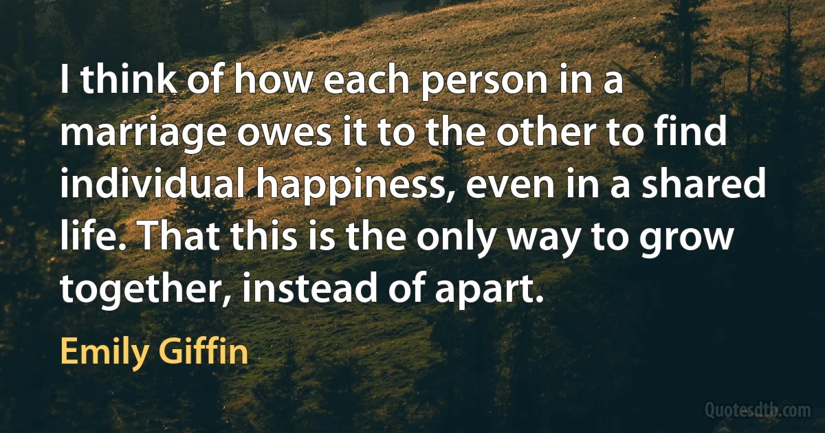 I think of how each person in a marriage owes it to the other to find individual happiness, even in a shared life. That this is the only way to grow together, instead of apart. (Emily Giffin)