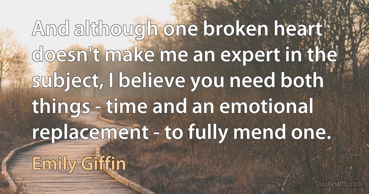 And although one broken heart doesn't make me an expert in the subject, I believe you need both things - time and an emotional replacement - to fully mend one. (Emily Giffin)